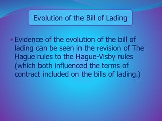 Evolution of the Bill of Lading 
 Evidence of the evolution of the bill of 
lading can be seen in the revision of The 
Hague rules to the Hague-Visby rules 
(which both influenced the terms of 
contract included on the bills of lading.) 
 