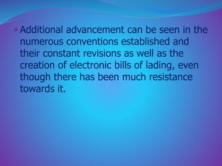  Additional advancement can be seen in the 
numerous conventions established and 
their constant revisions as well as the 
creation of electronic bills of lading, even 
though there has been much resistance 
towards it. 
 