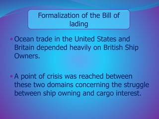 Formalization of the Bill of 
lading 
 Ocean trade in the United States and 
Britain depended heavily on British Ship 
Owners. 
 A point of crisis was reached between 
these two domains concerning the struggle 
between ship owning and cargo interest. 
 