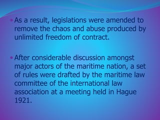  As a result, legislations were amended to 
remove the chaos and abuse produced by 
unlimited freedom of contract. 
 After considerable discussion amongst 
major actors of the maritime nation, a set 
of rules were drafted by the maritime law 
committee of the international law 
association at a meeting held in Hague 
1921. 
 