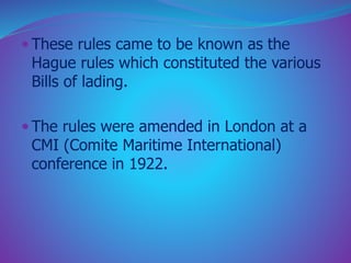  These rules came to be known as the 
Hague rules which constituted the various 
Bills of lading. 
 The rules were amended in London at a 
CMI (Comite Maritime International) 
conference in 1922. 
 