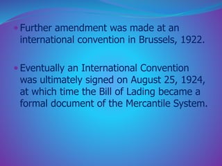  Further amendment was made at an 
international convention in Brussels, 1922. 
 Eventually an International Convention 
was ultimately signed on August 25, 1924, 
at which time the Bill of Lading became a 
formal document of the Mercantile System. 
 