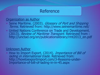 Reference 
Organization as Author 
 Seine Maritime. (2003). Glossary of Port and Shipping 
Terms. Retrieved from: http://www.seinemaritime.net/ 
 United Nations Conference on Trade and Development. 
(2013). Review of Maritime Transport. Retrieved from : 
http://unctad.org/en/publicationslibrary/rmt2013_en.pdf 
Unknown Author 
 How to Import Export. (2014). Importance of Bill of 
lading in international trade. Retrieved from: 
http://howtoexportimport.com/3-Reasons-under- 
Importance-of-bill-of-lading-in-in-45.aspx 
 