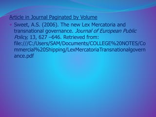 Article in Journal Paginated by Volume 
 Sweet, A.S. (2006). The new Lex Mercatoria and 
transnational governance. Journal of European Public 
Policy, 13, 627 –646. Retrieved from: 
file:///C:/Users/SAM/Documents/COLLEGE%20NOTES/Co 
mmercial%20Shipping/LexMercatoriaTransnationalgovern 
ance.pdf 
