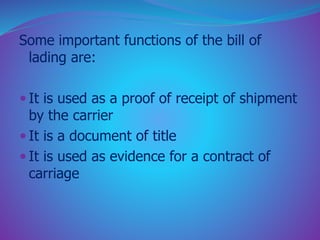 Some important functions of the bill of 
lading are: 
 It is used as a proof of receipt of shipment 
by the carrier 
 It is a document of title 
 It is used as evidence for a contract of 
carriage 
 