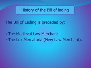 History of the Bill of lading 
The Bill of Lading is preceded by: 
 The Medieval Law Merchant 
 The Lex Mercatoria (New Law Merchant). 
 