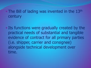  The Bill of lading was invented in the 13th 
century 
 Its functions were gradually created by the 
practical needs of substantial and tangible 
evidence of contract for all primary parties 
(i.e. shipper, carrier and consignee) 
alongside technical development over 
time. 
 