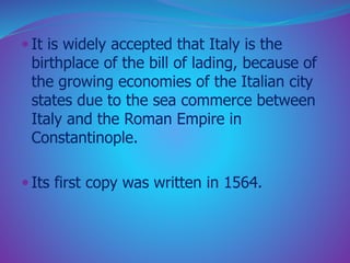  It is widely accepted that Italy is the 
birthplace of the bill of lading, because of 
the growing economies of the Italian city 
states due to the sea commerce between 
Italy and the Roman Empire in 
Constantinople. 
 Its first copy was written in 1564. 
 