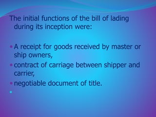The initial functions of the bill of lading 
during its inception were: 
 A receipt for goods received by master or 
ship owners, 
 contract of carriage between shipper and 
carrier, 
 negotiable document of title. 
 
 