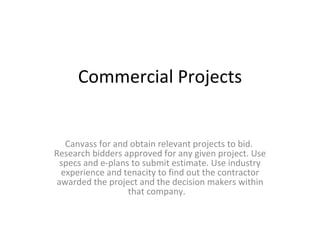 Commercial Projects Canvass for and obtain relevant projects to bid.  Research bidders approved for any given project. Use specs and e-plans to submit estimate. Use industry experience and tenacity to find out the contractor awarded the project and the decision makers within that company.  