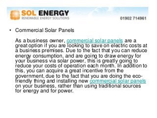 • Commercial Solar Panels
  As a business owner, commercial solar panels are a
  great option if you are looking to save on electric costs at
  a business premises. Due to the fact that you can reduce
  energy consumption, and are going to draw energy for
  your business via solar power, this is greatly going to
  reduce your costs of operation each month. In addition to
  this, you can acquire a great incentive from the
  government, due to the fact that you are doing the eco-
  friendly thing and installing new commercial solar panels
  on your business, rather than using traditional sources
  for energy and for power.
 