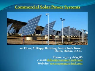 Commercial Solar Power Systems




  1st Floor, Al Riqqa Building, Near Clock Tower,
                             Deira, Dubai, U.A.E.

                         Phone: +971 4 2669986
               e-mail:dubai@ecosmart-intl.com
               Website: www.ecosmart-intl.com
 