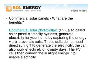• Commercial solar panels - What are the
  benefits?

  Commercial solar photovoltaic (PV), also called
  solar panel electricity systems, generate
  electricity for your home by capturing the energy
  via photovoltaic cells. These cells do not need
  direct sunlight to generate the electricity, the can
  also work effectively on cloudy days. The PV
  cells then convert the sunlight energy into
  usable electricity.
 