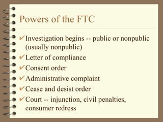 Powers of the FTC Investigation begins -- public or nonpublic (usually nonpublic) Letter of compliance Consent order Administrative complaint Cease and desist order Court -- injunction, civil penalties, consumer redress 