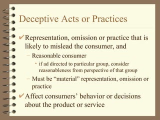 Deceptive Acts or Practices Representation, omission or practice that is likely to mislead the consumer, and Reasonable consumer if ad directed to particular group, consider reasonableness from perspective of that group Must be “material” representation, omission or practice Affect consumers’ behavior or decisions about the product or service 