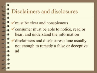 Disclaimers and disclosures must be clear and conspicuous consumer must be able to notice, read or hear, and understand the information disclaimers and disclosures alone usually not enough to remedy a false or deceptive ad 
