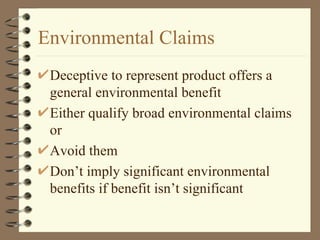 Environmental Claims Deceptive to represent product offers a general environmental benefit Either qualify broad environmental claims or Avoid them Don’t imply significant environmental benefits if benefit isn’t significant 