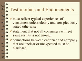 Testimonials and Endorsements must reflect typical experiences of consumers unless clearly and conspicuously stated otherwise statement that not all consumers will get same results is not enough connections between endorser and company that are unclear or unexpected must be disclosed 