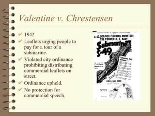 Valentine v. Chrestensen 1942 Leaflets urging people to pay for a tour of a submarine. Violated city ordinance prohibiting distributing commercial leaflets on street. Ordinance upheld. No protection for commercial speech. 