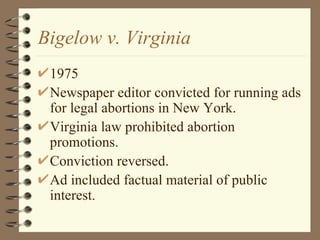 Bigelow v. Virginia 1975 Newspaper editor convicted for running ads for legal abortions in New York. Virginia law prohibited abortion promotions. Conviction reversed. Ad included factual material of public interest. 