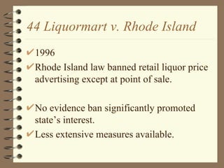 44 Liquormart v. Rhode Island 1996 Rhode Island law banned retail liquor price advertising except at point of sale. No evidence ban significantly promoted state’s interest. Less extensive measures available. 