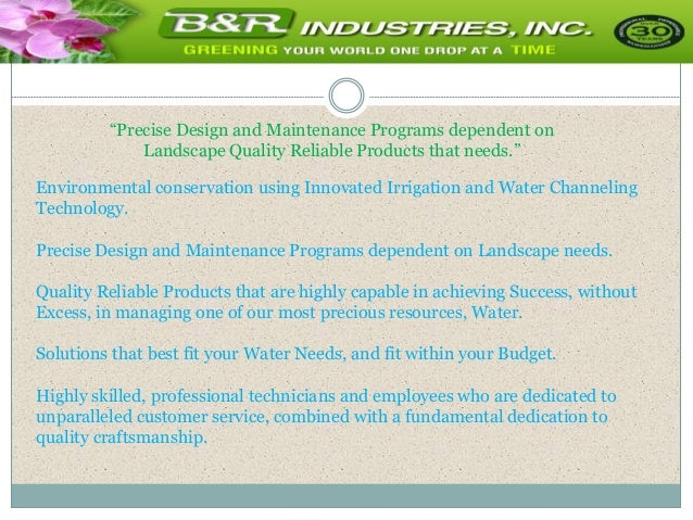 “Precise Design and Maintenance Programs dependent on
Landscape Quality Reliable Products that needs.”
Environmental conservation using Innovated Irrigation and Water Channeling
Technology.
Precise Design and Maintenance Programs dependent on Landscape needs.
Quality Reliable Products that are highly capable in achieving Success, without
Excess, in managing one of our most precious resources, Water.
Solutions that best fit your Water Needs, and fit within your Budget.
Highly skilled, professional technicians and employees who are dedicated to
unparalleled customer service, combined with a fundamental dedication to
quality craftsmanship.
 