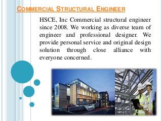 COMMERCIAL STRUCTURAL ENGINEER 
HSCE, Inc Commercial structural engineer 
since 2008. We working as diverse team of 
engineer and professional designer. We 
provide personal service and original design 
solution through close alliance with 
everyone concerned. 
 