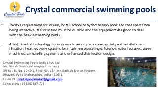 Crystal commercial swimming pools
• Today's requirement for leisure, hotel, school or hydrotherapy pools are that apart from
being attractive, the structure must be durable and the equipment designed to deal
with the heaviest bathing loads.
• A high level of technology is necessary to accompany commercial pool installations -
filtration, heat recovery systems for maximum operating efficiency, water features, wave
machines, air handling systems and enhanced disinfection design.
Crystal Swimming Pools (India) Pvt. Ltd
Mr. Nilesh Shukla (Managing Director)
Office: Sr. No. 10/1/1, Shed No. 3&4, Nr. Kailash Jeevan Factory,
Dhayari, Pune Maharashtra India 411041
Email ID : crystalpoolsindia1@gmail.com
Contact No : 9552526371/73
 