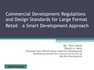 Commercial Development Regulations and Design Standards for Large Format Retail – a Smart Development Approach   By:  Chris Eaton March 11, 2005 Vermont Law School 2005 Land Use Symposium Revitalizing Small Town America in an Era of  Big Box Development 