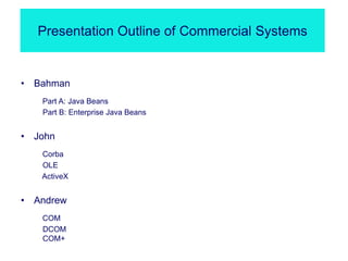 Presentation Outline of Commercial Systems
• Bahman
Part A: Java Beans
Part B: Enterprise Java Beans
• John
Corba
OLE
ActiveX
• Andrew
COM
DCOM
COM+
 