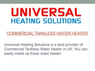 COMMERCIALTANKLESS WATER HEATER
Universal Heating Solutions is a best provider of
Commercial Tankless Water Heater in UK. You can
easily install up these water heater.
 