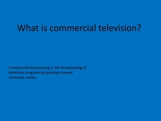 What is commercial television?

Commercial broadcasting is the broadcasting of
television programs by privately owned
corporate media.

 