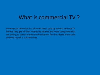 What is commercial TV ?
Commercial television is a channel that’s paid by adverts and not TV
license they get all their money by adverts and most companies that
are willing to spend money on the channel for the advert are usually
allowed to pick a suitable time.

 