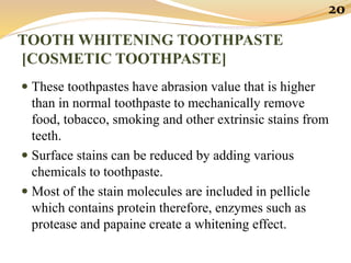 TOOTH WHITENING TOOTHPASTE
[COSMETIC TOOTHPASTE]
 These toothpastes have abrasion value that is higher
than in normal toothpaste to mechanically remove
food, tobacco, smoking and other extrinsic stains from
teeth.
 Surface stains can be reduced by adding various
chemicals to toothpaste.
 Most of the stain molecules are included in pellicle
which contains protein therefore, enzymes such as
protease and papaine create a whitening effect.
20
 