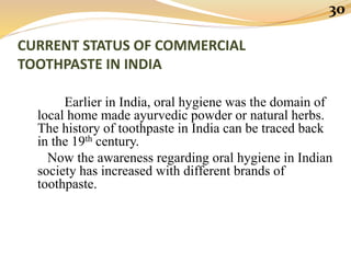 CURRENT STATUS OF COMMERCIAL
TOOTHPASTE IN INDIA
Earlier in India, oral hygiene was the domain of
local home made ayurvedic powder or natural herbs.
The history of toothpaste in India can be traced back
in the 19th century.
Now the awareness regarding oral hygiene in Indian
society has increased with different brands of
toothpaste.
30
 
