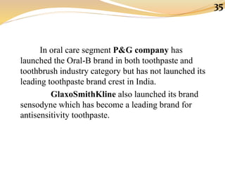 In oral care segment P&G company has
launched the Oral-B brand in both toothpaste and
toothbrush industry category but has not launched its
leading toothpaste brand crest in India.
GlaxoSmithKline also launched its brand
sensodyne which has become a leading brand for
antisensitivity toothpaste.
35
 