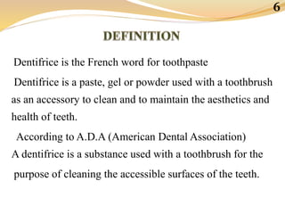 Dentifrice is the French word for toothpaste
Dentifrice is a paste, gel or powder used with a toothbrush
as an accessory to clean and to maintain the aesthetics and
health of teeth.
According to A.D.A (American Dental Association)
A dentifrice is a substance used with a toothbrush for the
purpose of cleaning the accessible surfaces of the teeth.
6
 