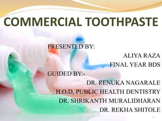 COMMERCIAL TOOTHPASTE
PRESENTED BY:
ALIYA RAZA
FINAL YEAR BDS
GUIDED BY:-
DR. RENUKA NAGARALE
H.O.D, PUBLIC HEALTH DENTISTRY
DR. SHRIKANTH MURALIDHARAN
DR. REKHA SHITOLE
1
 