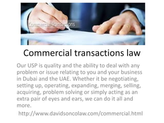 Commercial transactions law
Our USP is quality and the ability to deal with any
problem or issue relating to you and your business
in Dubai and the UAE. Whether it be negotiating,
setting up, operating, expanding, merging, selling,
acquiring, problem solving or simply acting as an
extra pair of eyes and ears, we can do it all and
more.
http://www.davidsoncolaw.com/commercial.html
 