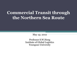 Commercial Transit through
  the Northern Sea Route


              May 15th 2012

           Professor S.W.Hong
       Institute of Global Logistics
          Youngsan University
 