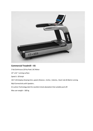 Commercial Treadmill – X5
5 Hp Continuous (10 hp Peak ) AC Motor
23” x 63 “ running surface
Speed 1- 20 kmph
18.5’ LED display showing time ,speed ,Distance , Incline , Calories , Heart rate & Matrix running
Mp3 Connectivity with Speakers .
AI cushion Technology deck for excellent shock absorption that suitable push off.
Max user weight – 180 kg
 
