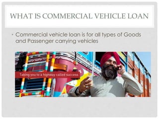 WHAT IS COMMERCIAL VEHICLE LOAN 
• Commercial vehicle loan is for all types of Goods 
and Passenger carrying vehicles 
 