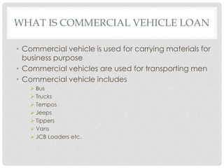 WHAT IS COMMERCIAL VEHICLE LOAN 
• Commercial vehicle is used for carrying materials for 
business purpose 
• Commercial vehicles are used for transporting men 
• Commercial vehicle includes 
 Bus 
 Trucks 
 Tempos 
 Jeeps 
 Tippers 
 Vans 
 JCB Loaders etc. 
 