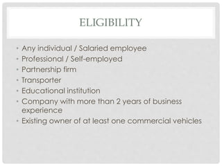 ELIGIBILITY 
• Any individual / Salaried employee 
• Professional / Self-employed 
• Partnership firm 
• Transporter 
• Educational institution 
• Company with more than 2 years of business 
experience 
• Existing owner of at least one commercial vehicles 
 