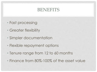 BENEFITS 
• Fast processing 
• Greater flexibility 
• Simpler documentation 
• Flexible repayment options 
• Tenure range from 12 to 60 months 
• Finance from 80%-100% of the asset value 
 