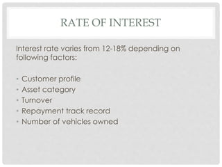 RATE OF INTEREST 
Interest rate varies from 12-18% depending on 
following factors: 
• Customer profile 
• Asset category 
• Turnover 
• Repayment track record 
• Number of vehicles owned 
 