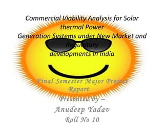 Commercial Viability Analysis for Solar thermal Power Generation Systems under New Market and Regulatory developments in India Final Semester Major Project Report  Presented by – Anudeep Yadav Roll No 10 