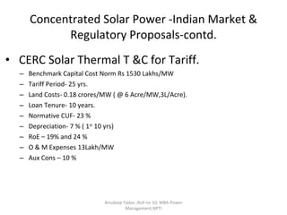 Concentrated Solar Power -Indian Market & Regulatory Proposals-contd. CERC Solar Thermal T &C for Tariff. Benchmark Capital Cost Norm Rs 1530 Lakhs/MW  Tariff Period- 25 yrs. Land Costs- 0.18 crores/MW ( @ 6 Acre/MW,3L/Acre). Loan Tenure- 10 years. Normative CUF- 23 % Depreciation- 7 % ( 1 st  10 yrs) RoE – 19% and 24 %  O & M Expenses 13Lakh/MW Aux Cons – 10 % Anudeep Yadav ;Roll no 10; MBA-Power Management,NPTI 