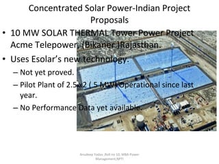 Concentrated Solar Power-Indian Project Proposals 10 MW SOLAR THERMAL Tower Power Project Acme Telepower, (Bikaner )Rajasthan. Uses Esolar’s new technology. Not yet proved.  Pilot Plant of 2.5 x2 ( 5 MW) Operational since last year. No Performance Data yet available. Anudeep Yadav ;Roll no 10; MBA-Power Management,NPTI 