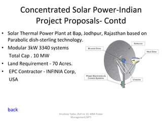 Concentrated Solar Power-Indian Project Proposals- Contd Solar Thermal Power Plant at Bap, Jodhpur, Rajasthan based on Parabolic dish-sterling technology. Modular 3kW 3340 systems  Total Cap . 10 MW Land Requirement - 70 Acres. EPC Contractor - INFINIA Corp,  USA back Anudeep Yadav ;Roll no 10; MBA-Power Management,NPTI 